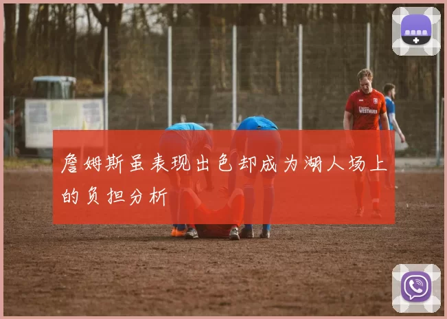 詹姆斯虽表现出色却成为湖人场上的负担分析
