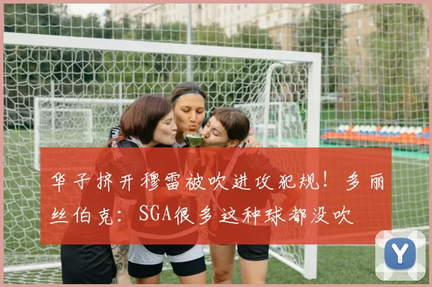 华子挤开穆雷被吹进攻犯规！多丽丝伯克：SGA很多这种球都没吹