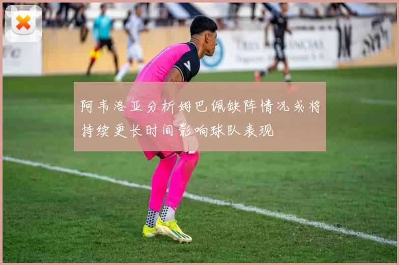 阿韦洛亚分析姆巴佩缺阵情况或将持续更长时间影响球队表现