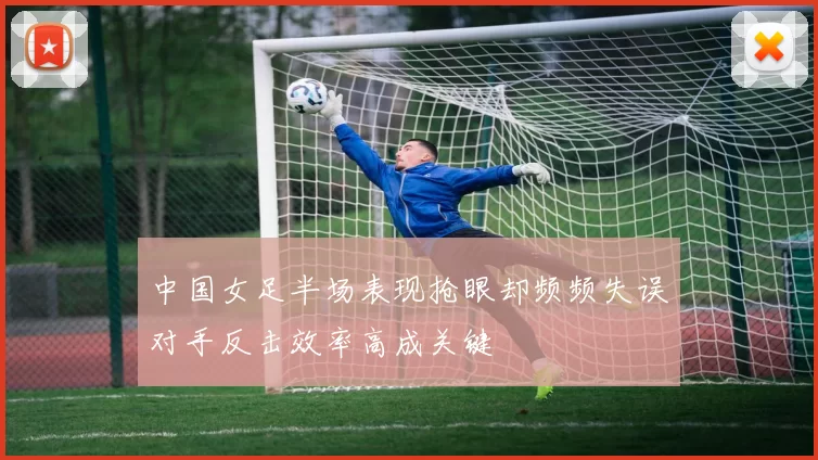 中国女足半场表现抢眼却频频失误对手反击效率高成关键