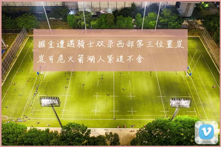 掘金遭遇骑士双杀西部第三位置岌岌可危火箭湖人紧追不舍