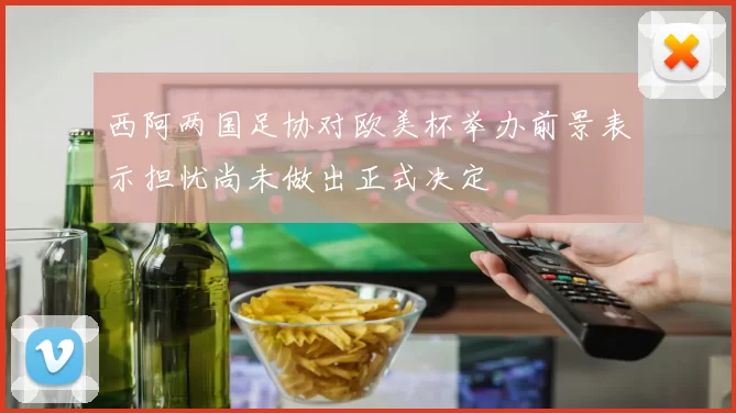 西阿两国足协对欧美杯举办前景表示担忧尚未做出正式决定