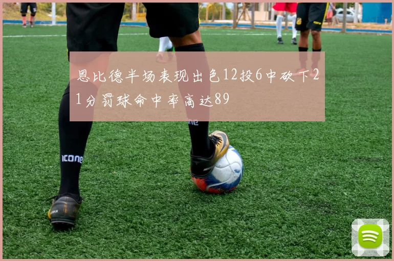 恩比德半场表现出色12投6中砍下21分罚球命中率高达89