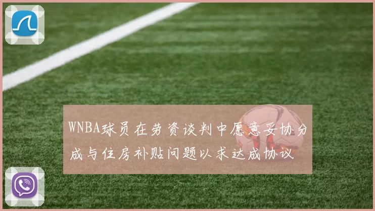 WNBA球员在劳资谈判中愿意妥协分成与住房补贴问题以求达成协议
