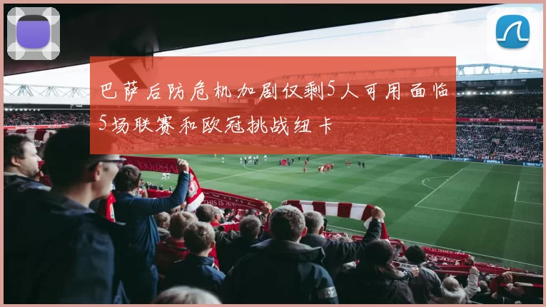 巴萨后防危机加剧仅剩5人可用面临5场联赛和欧冠挑战纽卡