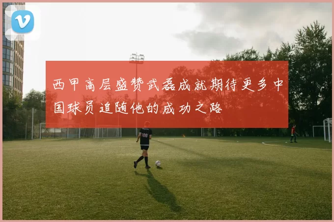 西甲高层盛赞武磊成就期待更多中国球员追随他的成功之路