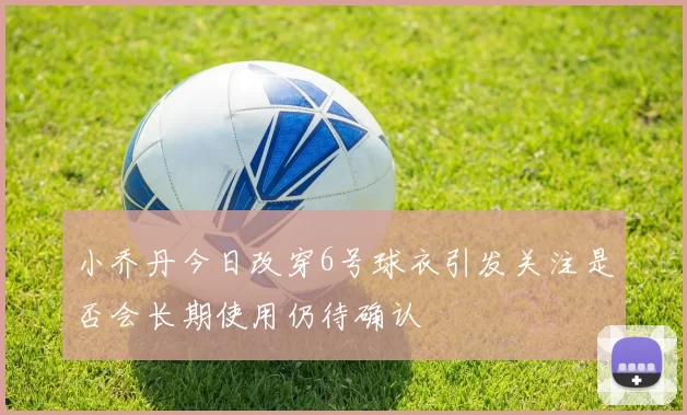 小乔丹今日改穿6号球衣引发关注是否会长期使用仍待确认
