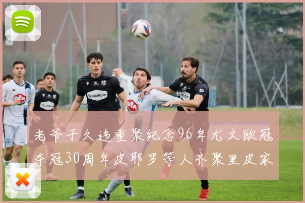 老爷子久违重聚纪念96年尤文欧冠夺冠30周年皮耶罗等人齐聚里皮家