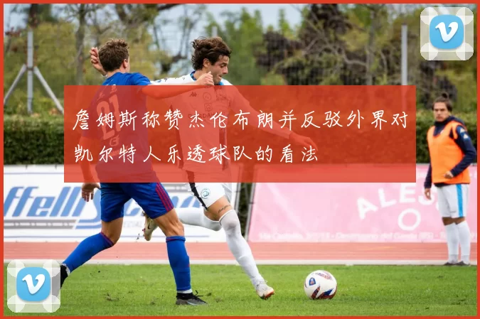 詹姆斯称赞杰伦布朗并反驳外界对凯尔特人乐透球队的看法