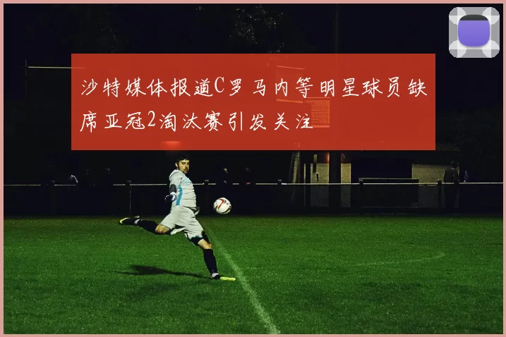 沙特媒体报道C罗马内等明星球员缺席亚冠2淘汰赛引发关注