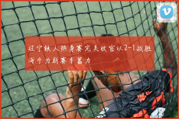 辽宁铁人热身赛完美收官以2-1战胜海牛为新赛季蓄力
