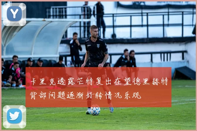 卡里克透露芒特复出在望德里赫特背部问题逐渐好转情况乐观