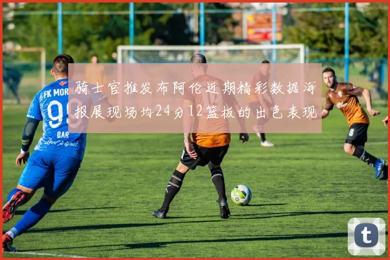 骑士官推发布阿伦近期精彩数据海报展现场均24分12篮板的出色表现