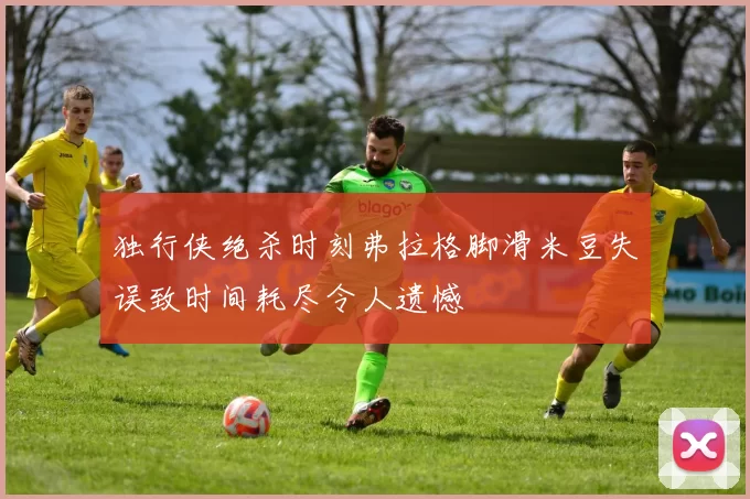 独行侠绝杀时刻弗拉格脚滑米豆失误致时间耗尽令人遗憾