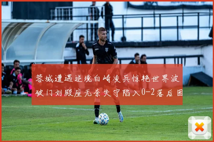 蓉城遭遇逆境白崎凌兵惊艳世界波破门刘殿座无奈失守陷入0-2落后困境