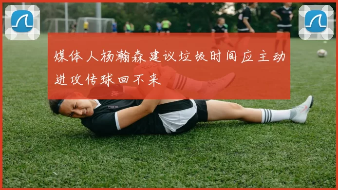 媒体人杨瀚森建议垃圾时间应主动进攻传球回不来