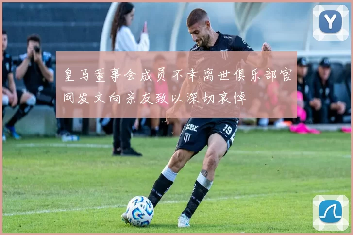 皇马董事会成员不幸离世俱乐部官网发文向亲友致以深切哀悼