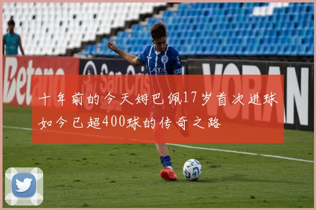 十年前的今天姆巴佩17岁首次进球如今已超400球的传奇之路