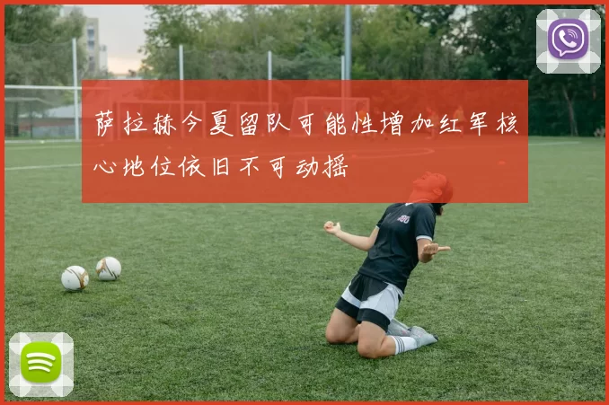 萨拉赫今夏留队可能性增加红军核心地位依旧不可动摇