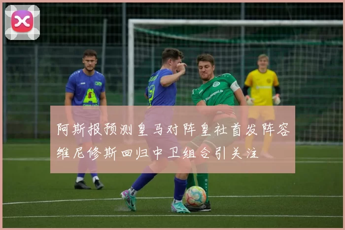阿斯报预测皇马对阵皇社首发阵容维尼修斯回归中卫组合引关注