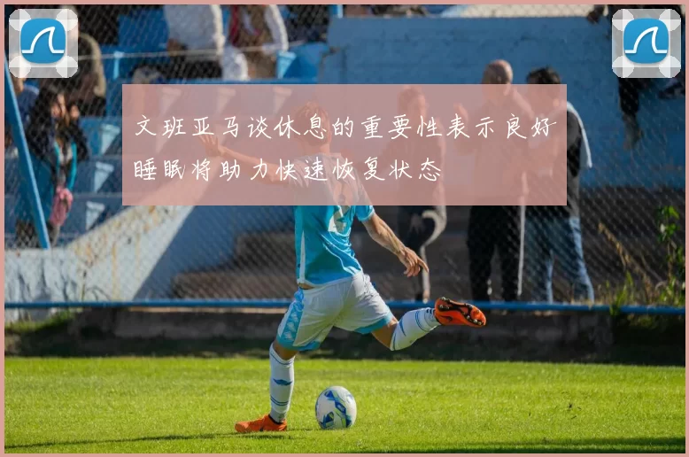文班亚马谈休息的重要性表示良好睡眠将助力快速恢复状态