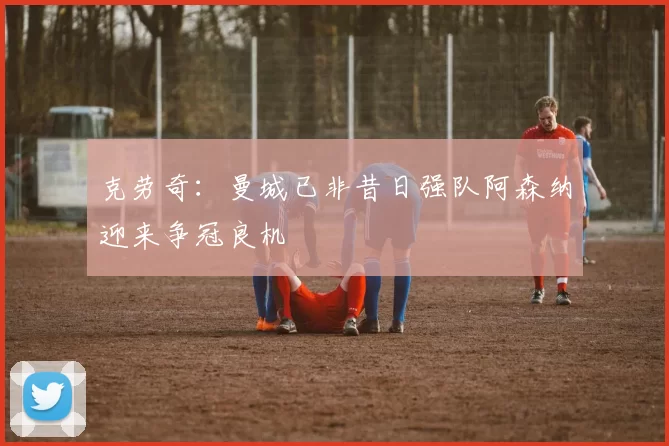 克劳奇：曼城已非昔日强队阿森纳迎来争冠良机