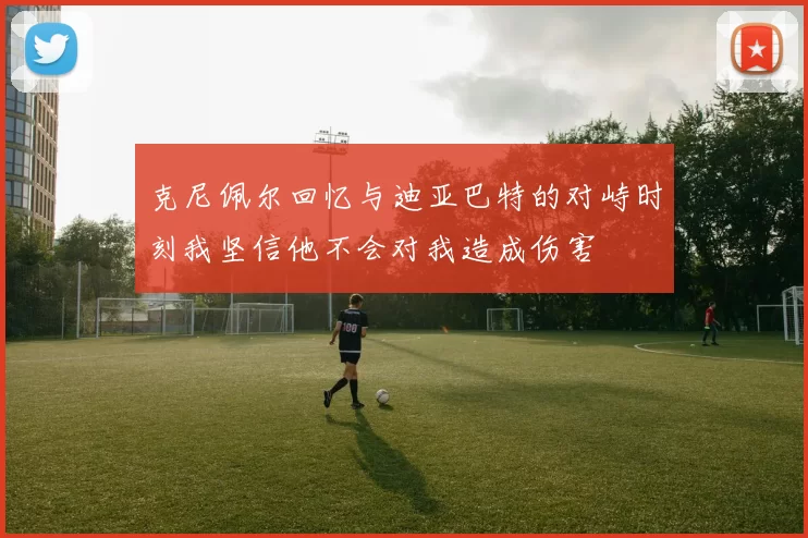 克尼佩尔回忆与迪亚巴特的对峙时刻我坚信他不会对我造成伤害
